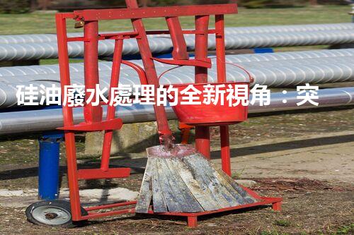 硅油廢水處理的全新視角：突破傳統(tǒng)，開啟綠色新紀(jì)元？